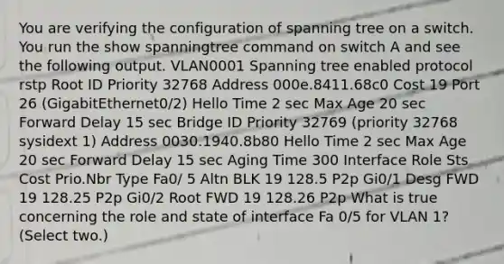 You are verifying the configuration of spanning tree on a switch. You run the show spanningtree command on switch A and see the following output. VLAN0001 Spanning tree enabled protocol rstp Root ID Priority 32768 Address 000e.8411.68c0 Cost 19 Port 26 (GigabitEthernet0/2) Hello Time 2 sec Max Age 20 sec Forward Delay 15 sec Bridge ID Priority 32769 (priority 32768 sysidext 1) Address 0030.1940.8b80 Hello Time 2 sec Max Age 20 sec Forward Delay 15 sec Aging Time 300 Interface Role Sts Cost Prio.Nbr Type Fa0/ 5 Altn BLK 19 128.5 P2p Gi0/1 Desg FWD 19 128.25 P2p Gi0/2 Root FWD 19 128.26 P2p What is true concerning the role and state of interface Fa 0/5 for VLAN 1? (Select two.)