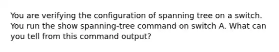 You are verifying the configuration of spanning tree on a switch. You run the show spanning-tree command on switch A. What can you tell from this command output?