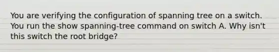 You are verifying the configuration of spanning tree on a switch. You run the show spanning-tree command on switch A. Why isn't this switch the root bridge?