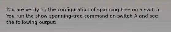 You are verifying the configuration of spanning tree on a switch. You run the show spanning-tree command on switch A and see the following output: