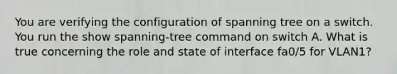 You are verifying the configuration of spanning tree on a switch. You run the show spanning-tree command on switch A. What is true concerning the role and state of interface fa0/5 for VLAN1?