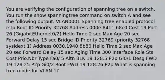 You are verifying the configuration of spanning tree on a switch. You run the show spanningtree command on switch A and see the following output. VLAN0001 Spanning tree enabled protocol rstp Root ID Priority 32768 Address 000e.8411.68c0 Cost 19 Port 26 (GigabitEthernet0/2) Hello Time 2 sec Max Age 20 sec Forward Delay 15 sec Bridge ID Priority 32769 (priority 32768 sysidext 1) Address 0030.1940.8b80 Hello Time 2 sec Max Age 20 sec Forward Delay 15 sec Aging Time 300 Interface Role Sts Cost Prio.Nbr Type Fa0/ 5 Altn BLK 19 128.5 P2p Gi0/1 Desg FWD 19 128.25 P2p Gi0/2 Root FWD 19 128.26 P2p What is spanning tree mode for VLAN 1?