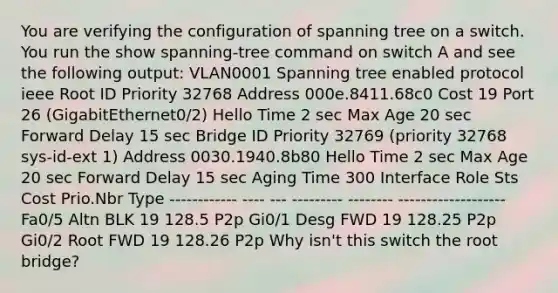 You are verifying the configuration of spanning tree on a switch. You run the show spanning-tree command on switch A and see the following output: VLAN0001 Spanning tree enabled protocol ieee Root ID Priority 32768 Address 000e.8411.68c0 Cost 19 Port 26 (GigabitEthernet0/2) Hello Time 2 sec Max Age 20 sec Forward Delay 15 sec Bridge ID Priority 32769 (priority 32768 sys-id-ext 1) Address 0030.1940.8b80 Hello Time 2 sec Max Age 20 sec Forward Delay 15 sec Aging Time 300 Interface Role Sts Cost Prio.Nbr Type ------------ ---- --- --------- -------- ------------------- Fa0/5 Altn BLK 19 128.5 P2p Gi0/1 Desg FWD 19 128.25 P2p Gi0/2 Root FWD 19 128.26 P2p Why isn't this switch the root bridge?