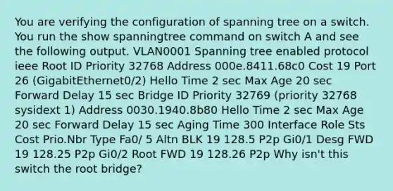 You are verifying the configuration of spanning tree on a switch. You run the show spanningtree command on switch A and see the following output. VLAN0001 Spanning tree enabled protocol ieee Root ID Priority 32768 Address 000e.8411.68c0 Cost 19 Port 26 (GigabitEthernet0/2) Hello Time 2 sec Max Age 20 sec Forward Delay 15 sec Bridge ID Priority 32769 (priority 32768 sysidext 1) Address 0030.1940.8b80 Hello Time 2 sec Max Age 20 sec Forward Delay 15 sec Aging Time 300 Interface Role Sts Cost Prio.Nbr Type Fa0/ 5 Altn BLK 19 128.5 P2p Gi0/1 Desg FWD 19 128.25 P2p Gi0/2 Root FWD 19 128.26 P2p Why isn't this switch the root bridge?