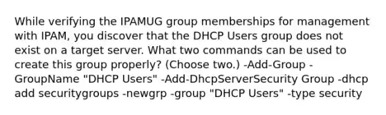 While verifying the IPAMUG group memberships for management with IPAM, you discover that the DHCP Users group does not exist on a target server. What two commands can be used to create this group properly? (Choose two.) -Add-Group -GroupName "DHCP Users" -Add-DhcpServerSecurity Group -dhcp add securitygroups -newgrp -group "DHCP Users" -type security