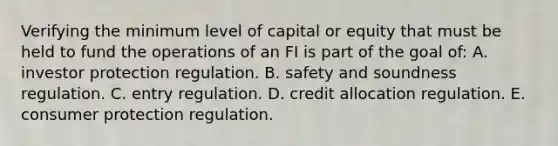 Verifying the minimum level of capital or equity that must be held to fund the operations of an FI is part of the goal of: A. investor protection regulation. B. safety and soundness regulation. C. entry regulation. D. credit allocation regulation. E. consumer protection regulation.