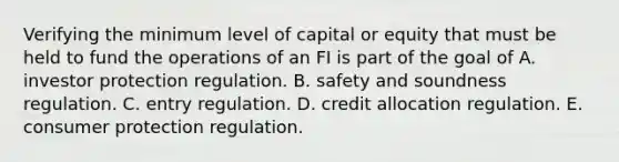 Verifying the minimum level of capital or equity that must be held to fund the operations of an FI is part of the goal of A. investor protection regulation. B. safety and soundness regulation. C. entry regulation. D. credit allocation regulation. E. consumer protection regulation.