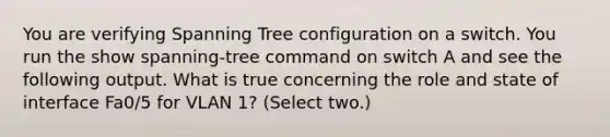 You are verifying Spanning Tree configuration on a switch. You run the show spanning-tree command on switch A and see the following output. What is true concerning the role and state of interface Fa0/5 for VLAN 1? (Select two.)