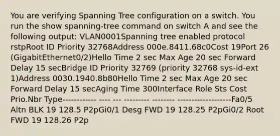 You are verifying Spanning Tree configuration on a switch. You run the show spanning-tree command on switch A and see the following output: VLAN0001Spanning tree enabled protocol rstpRoot ID Priority 32768Address 000e.8411.68c0Cost 19Port 26 (GigabitEthernet0/2)Hello Time 2 sec Max Age 20 sec Forward Delay 15 secBridge ID Priority 32769 (priority 32768 sys-id-ext 1)Address 0030.1940.8b80Hello Time 2 sec Max Age 20 sec Forward Delay 15 secAging Time 300Interface Role Sts Cost Prio.Nbr Type------------ ---- --- --------- -------- -------------------Fa0/5 Altn BLK 19 128.5 P2pGi0/1 Desg FWD 19 128.25 P2pGi0/2 Root FWD 19 128.26 P2p