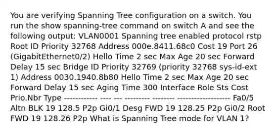 You are verifying Spanning Tree configuration on a switch. You run the show spanning-tree command on switch A and see the following output: VLAN0001 Spanning tree enabled protocol rstp Root ID Priority 32768 Address 000e.8411.68c0 Cost 19 Port 26 (GigabitEthernet0/2) Hello Time 2 sec Max Age 20 sec Forward Delay 15 sec Bridge ID Priority 32769 (priority 32768 sys-id-ext 1) Address 0030.1940.8b80 Hello Time 2 sec Max Age 20 sec Forward Delay 15 sec Aging Time 300 Interface Role Sts Cost Prio.Nbr Type ------------ ---- --- --------- -------- ------------------- Fa0/5 Altn BLK 19 128.5 P2p Gi0/1 Desg FWD 19 128.25 P2p Gi0/2 Root FWD 19 128.26 P2p What is Spanning Tree mode for VLAN 1?