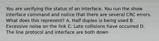 You are verifying the status of an interface. You run the show interface command and notice that there are several CRC errors. What does this represent? A. Half duplex is being used B. Excessive noise on the link C. Late collisions have occurred D. The line protocol and interface are both down