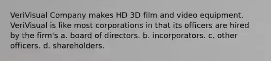 VeriVisual Company makes HD 3D film and video equipment. VeriVisual is like most corporations in that its officers are hired by the firm's​ a. ​board of directors. b. ​incorporators. c. ​other officers. d. ​shareholders.