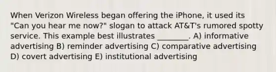 When Verizon Wireless began offering the iPhone, it used its "Can you hear me now?" slogan to attack AT&T's rumored spotty service. This example best illustrates ________. A) informative advertising B) reminder advertising C) comparative advertising D) covert advertising E) institutional advertising