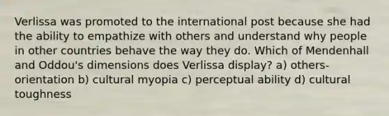 Verlissa was promoted to the international post because she had the ability to empathize with others and understand why people in other countries behave the way they do. Which of Mendenhall and Oddou's dimensions does Verlissa display? a) others-orientation b) cultural myopia c) perceptual ability d) cultural toughness