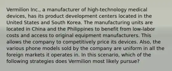 Vermilion Inc., a manufacturer of high-technology medical devices, has its product development centers located in the United States and South Korea. The manufacturing units are located in China and the Philippines to benefit from low-labor costs and access to original equipment manufacturers. This allows the company to competitively price its devices. Also, the various phone models sold by the company are uniform in all the foreign markets it operates in. In this scenario, which of the following strategies does Vermilion most likely pursue?