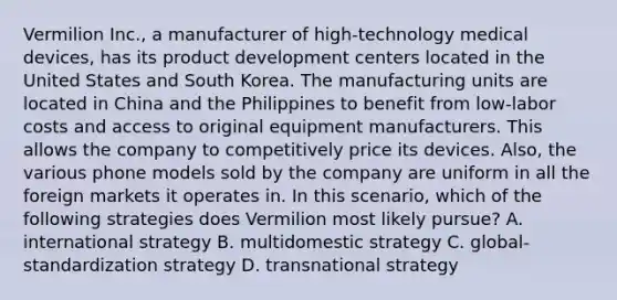 Vermilion Inc., a manufacturer of high-technology medical devices, has its product development centers located in the United States and South Korea. The manufacturing units are located in China and the Philippines to benefit from low-labor costs and access to original equipment manufacturers. This allows the company to competitively price its devices. Also, the various phone models sold by the company are uniform in all the foreign markets it operates in. In this scenario, which of the following strategies does Vermilion most likely pursue? A. international strategy B. multidomestic strategy C. global-standardization strategy D. transnational strategy