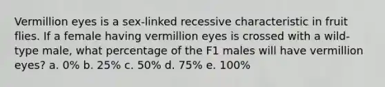 Vermillion eyes is a sex-linked recessive characteristic in fruit flies. If a female having vermillion eyes is crossed with a wild-type male, what percentage of the F1 males will have vermillion eyes? a. 0% b. 25% c. 50% d. 75% e. 100%