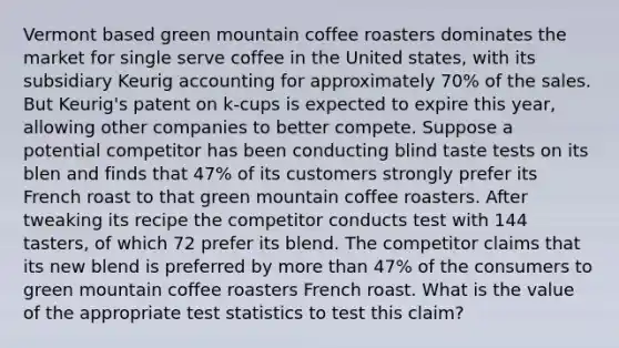 Vermont based green mountain coffee roasters dominates the market for single serve coffee in the United states, with its subsidiary Keurig accounting for approximately 70% of the sales. But Keurig's patent on k-cups is expected to expire this year, allowing other companies to better compete. Suppose a potential competitor has been conducting blind taste tests on its blen and finds that 47% of its customers strongly prefer its French roast to that green mountain coffee roasters. After tweaking its recipe the competitor conducts test with 144 tasters, of which 72 prefer its blend. The competitor claims that its new blend is preferred by <a href='https://www.questionai.com/knowledge/keWHlEPx42-more-than' class='anchor-knowledge'>more than</a> 47% of the consumers to green mountain coffee roasters French roast. What is the value of the appropriate test statistics to test this claim?