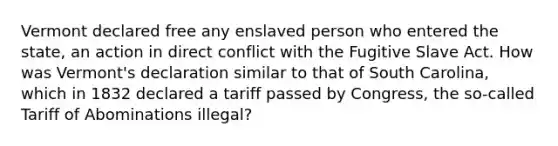 Vermont declared free any enslaved person who entered the state, an action in direct conflict with the Fugitive Slave Act. How was Vermont's declaration similar to that of South Carolina, which in 1832 declared a tariff passed by Congress, the so-called Tariff of Abominations illegal?