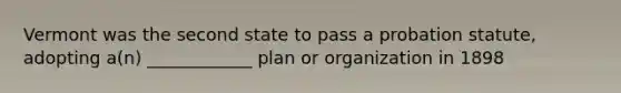 Vermont was the second state to pass a probation statute, adopting a(n) ____________ plan or organization in 1898