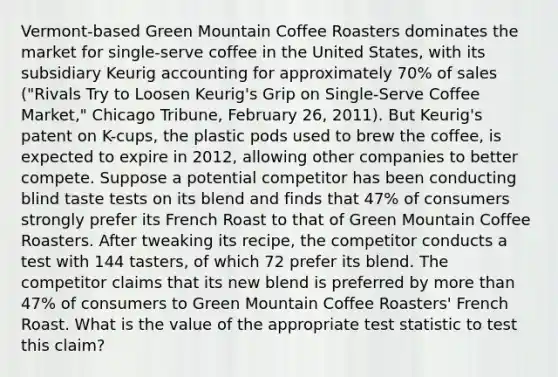 Vermont-based Green Mountain Coffee Roasters dominates the market for single-serve coffee in the United States, with its subsidiary Keurig accounting for approximately 70% of sales ("Rivals Try to Loosen Keurig's Grip on Single-Serve Coffee Market," Chicago Tribune, February 26, 2011). But Keurig's patent on K-cups, the plastic pods used to brew the coffee, is expected to expire in 2012, allowing other companies to better compete. Suppose a potential competitor has been conducting blind taste tests on its blend and finds that 47% of consumers strongly prefer its French Roast to that of Green Mountain Coffee Roasters. After tweaking its recipe, the competitor conducts a test with 144 tasters, of which 72 prefer its blend. The competitor claims that its new blend is preferred by more than 47% of consumers to Green Mountain Coffee Roasters' French Roast. What is the value of the appropriate test statistic to test this claim?