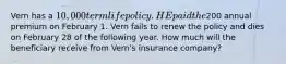 Vern has a 10,000 term life policy. HE paid the200 annual premium on February 1. Vern fails to renew the policy and dies on February 28 of the following year. How much will the beneficiary receive from Vern's insurance company?