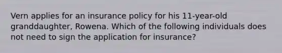 Vern applies for an insurance policy for his 11-year-old granddaughter, Rowena. Which of the following individuals does not need to sign the application for insurance?