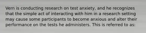 Vern is conducting research on test anxiety, and he recognizes that the simple act of interacting with him in a research setting may cause some participants to become anxious and alter their performance on the tests he administers. This is referred to as: