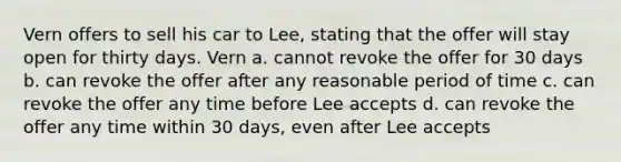 Vern offers to sell his car to Lee, stating that the offer will stay open for thirty days. Vern a. cannot revoke the offer for 30 days b. can revoke the offer after any reasonable period of time c. can revoke the offer any time before Lee accepts d. can revoke the offer any time within 30 days, even after Lee accepts