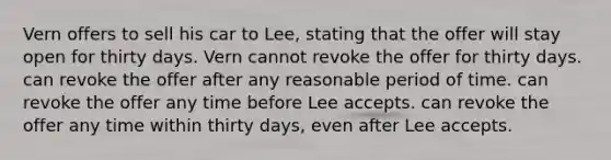 Vern offers to sell his car to Lee, stating that the offer will stay open for thirty days. Vern cannot revoke the offer for thirty days. can revoke the offer after any reasonable period of time. can revoke the offer any time before Lee accepts. can revoke the offer any time within thirty days, even after Lee accepts.