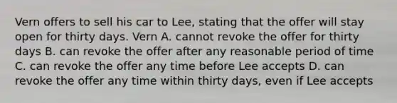 Vern offers to sell his car to Lee, stating that the offer will stay open for thirty days. Vern A. cannot revoke the offer for thirty days B. can revoke the offer after any reasonable period of time C. can revoke the offer any time before Lee accepts D. can revoke the offer any time within thirty days, even if Lee accepts