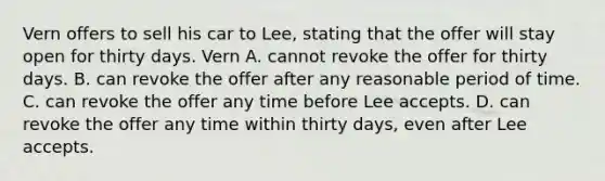 Vern offers to sell his car to Lee, stating that the offer will stay open for thirty days. Vern A. cannot revoke the offer for thirty days. B. can revoke the offer after any reasonable period of time. C. can revoke the offer any time before Lee accepts. D. can revoke the offer any time within thirty days, even after Lee accepts.