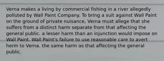 Verna makes a living by commercial fishing in a river allegedly polluted by Wall Paint Company. To bring a suit against Wall Paint on the ground of private nuisance, Verna must allege that she suffers from​ ​a distinct harm separate from that affecting the general public. ​a lesser harm than an injunction would impose on Wall Paint. ​Wall Paint's failure to use reasonable care to avert herm to Verna. ​the same harm as that affecting the general public.