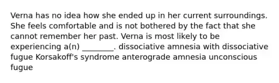 Verna has no idea how she ended up in her current surroundings. She feels comfortable and is not bothered by the fact that she cannot remember her past. Verna is most likely to be experiencing a(n) ________. dissociative amnesia with dissociative fugue Korsakoff's syndrome anterograde amnesia unconscious fugue