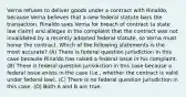 Verna refuses to deliver goods under a contract with Rinaldo, because Verna believes that a new federal statute bars the transaction. Rinaldo sues Verna for breach of contract (a state law claim) and alleges in the complaint that the contract was not invalidated by a recently adopted federal statute, so Verna must honor the contract. Which of the following statements is the most accurate? (A) There is federal question jurisdiction in this case because Rinaldo has raised a federal issue in his complaint. (B) There is federal question jurisdiction in this case because a federal issue exists in the case (i.e., whether the contract is valid under federal law). (C) There is no federal question jurisdiction in this case. (D) Both A and B are true.