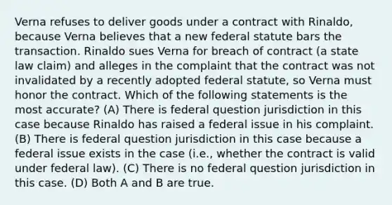 Verna refuses to deliver goods under a contract with Rinaldo, because Verna believes that a new federal statute bars the transaction. Rinaldo sues Verna for breach of contract (a state law claim) and alleges in the complaint that the contract was not invalidated by a recently adopted federal statute, so Verna must honor the contract. Which of the following statements is the most accurate? (A) There is federal question jurisdiction in this case because Rinaldo has raised a federal issue in his complaint. (B) There is federal question jurisdiction in this case because a federal issue exists in the case (i.e., whether the contract is valid under federal law). (C) There is no federal question jurisdiction in this case. (D) Both A and B are true.