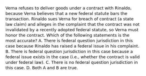 Verna refuses to deliver goods under a contract with Rinaldo, because Verna believes that a new federal statute bars the transaction. Rinaldo sues Verna for breach of contract (a state law claim) and alleges in the complaint that the contract was not invalidated by a recently adopted federal statute, so Verna must honor the contract. Which of the following statements is the most accurate? A. There is federal question jurisdiction in this case because Rinaldo has raised a federal issue in his complaint. B. There is federal question jurisdiction in this case because a federal issue exists in the case (i.e., whether the contract is valid under federal law). C. There is no federal question jurisdiction in this case. D. Both A and B are true.