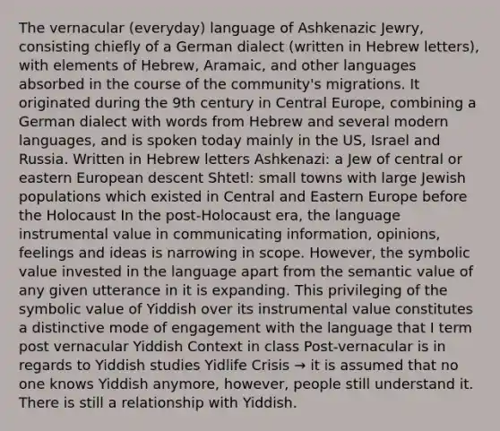 The vernacular (everyday) language of Ashkenazic Jewry, consisting chiefly of a German dialect (written in Hebrew letters), with elements of Hebrew, Aramaic, and other languages absorbed in the course of the community's migrations. It originated during the 9th century in Central Europe, combining a German dialect with words from Hebrew and several modern languages, and is spoken today mainly in the US, Israel and Russia. Written in Hebrew letters Ashkenazi: a Jew of central or eastern European descent Shtetl: small towns with large Jewish populations which existed in Central and Eastern Europe before the Holocaust In the post-Holocaust era, the language instrumental value in communicating information, opinions, feelings and ideas is narrowing in scope. However, the symbolic value invested in the language apart from the semantic value of any given utterance in it is expanding. This privileging of the symbolic value of Yiddish over its instrumental value constitutes a distinctive mode of engagement with the language that I term post vernacular Yiddish Context in class Post-vernacular is in regards to Yiddish studies Yidlife Crisis → it is assumed that no one knows Yiddish anymore, however, people still understand it. There is still a relationship with Yiddish.