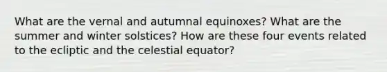 What are the vernal and autumnal equinoxes? What are the summer and winter solstices? How are these four events related to the ecliptic and the celestial equator?