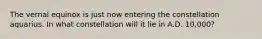 The vernal equinox is just now entering the constellation aquarius. In what constellation will it lie in A.D. 10,000?