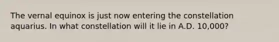 The vernal equinox is just now entering the constellation aquarius. In what constellation will it lie in A.D. 10,000?