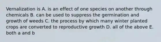 Vernalization is A. is an effect of one species on another through chemicals B. can be used to suppress the germination and growth of weeds C. the process by which many winter planted crops are converted to reproductive growth D. all of the above E. both a and b