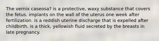 The vernix caseosa? ​is a protective, waxy substance that covers the fetus. ​implants on the wall of the uterus one week after fertilization. ​is a reddish uterine discharge that is expelled after childbirth. ​is a thick, yellowish fluid secreted by the breasts in late pregnancy.