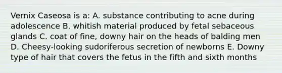 Vernix Caseosa is a: A. substance contributing to acne during adolescence B. whitish material produced by fetal sebaceous glands C. coat of fine, downy hair on the heads of balding men D. Cheesy-looking sudoriferous secretion of newborns E. Downy type of hair that covers the fetus in the fifth and sixth months