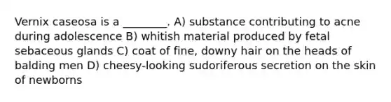 Vernix caseosa is a ________. A) substance contributing to acne during adolescence B) whitish material produced by fetal sebaceous glands C) coat of fine, downy hair on the heads of balding men D) cheesy-looking sudoriferous secretion on the skin of newborns