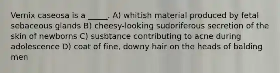 Vernix caseosa is a _____. A) whitish material produced by fetal sebaceous glands B) cheesy-looking sudoriferous secretion of the skin of newborns C) susbtance contributing to acne during adolescence D) coat of fine, downy hair on the heads of balding men