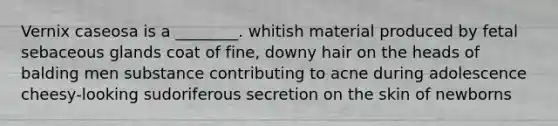 Vernix caseosa is a ________. whitish material produced by fetal sebaceous glands coat of fine, downy hair on the heads of balding men substance contributing to acne during adolescence cheesy-looking sudoriferous secretion on the skin of newborns