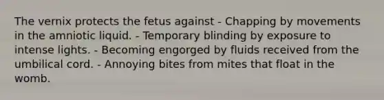 The vernix protects the fetus against - Chapping by movements in the amniotic liquid. - Temporary blinding by exposure to intense lights. - Becoming engorged by fluids received from the umbilical cord. - Annoying bites from mites that float in the womb.