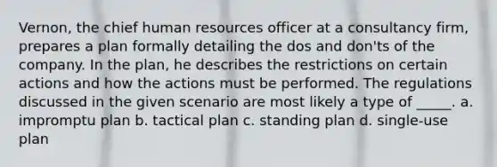 Vernon, the chief human resources officer at a consultancy firm, prepares a plan formally detailing the dos and don'ts of the company. In the plan, he describes the restrictions on certain actions and how the actions must be performed. The regulations discussed in the given scenario are most likely a type of _____. a. impromptu plan b. tactical plan c. standing plan d. single-use plan