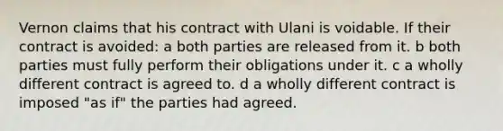 Vernon claims that his contract with Ulani is voidable. If their contract is avoided: a both parties are released from it. b both parties must fully perform their obligations under it. c a wholly different contract is agreed to. d a wholly different contract is imposed "as if" the parties had agreed.